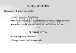 COURSE OBJECTIVE
This course will enable students to;
• Describe Computer Architecture
• Measure the performance of architectures in terms of right parameters
• Summarize parallel architecture and the software used for them
PRE REQUISITE(s)
• Basic Computer Architectures
• Microprocessors and Microcontrollers
 