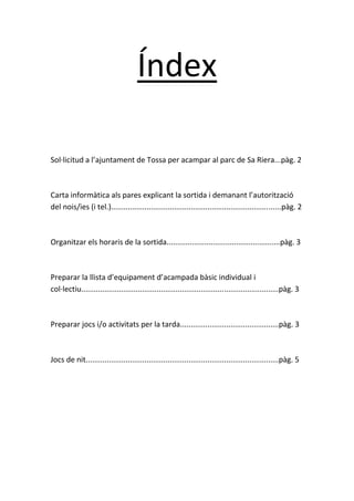 Índex
Sol·licitud a l’ajuntament de Tossa per acampar al parc de Sa Riera...pàg. 2

Carta informàtica als pares explicant la sortida i demanant l’autorització
del nois/ies (i tel.).................................................................................pàg. 2

Organitzar els horaris de la sortida......................................................pàg. 3

Preparar la llista d’equipament d’acampada bàsic individual i
col·lectiu..............................................................................................pàg. 3

Preparar jocs i/o activitats per la tarda...............................................pàg. 3

Jocs de nit............................................................................................pàg. 5

 