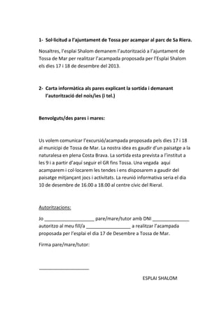 1- Sol·licitud a l’ajuntament de Tossa per acampar al parc de Sa Riera.
Nosaltres, l’esplai Shalom demanem l’autorització a l’ajuntament de
Tossa de Mar per realitzar l’acampada proposada per l’Esplai Shalom
els dies 17 i 18 de desembre del 2013.

2- Carta informàtica als pares explicant la sortida i demanant
l’autorització del nois/ies (i tel.)

Benvolguts/des pares i mares:

Us volem comunicar l’excursió/acampada proposada pels dies 17 i 18
al municipi de Tossa de Mar. La nostra idea es gaudir d’un paisatge a la
naturalesa en plena Costa Brava. La sortida esta prevista a l’institut a
les 9 i a partir d’aquí seguir el GR fins Tossa. Una vegada aquí
acamparem i col·locarem les tendes i ens disposarem a gaudir del
paisatge mitjançant jocs i activitats. La reunió informativa seria el dia
10 de desembre de 16.00 a 18.00 al centre cívic del Rieral.

Autoritzacions:
Jo ___________________ pare/mare/tutor amb DNI ______________
autoritzo al meu fill/a _________________ a realitzar l’acampada
proposada per l’esplai el dia 17 de Desembre a Tossa de Mar.
Firma pare/mare/tutor:

___________________
ESPLAI SHALOM

 