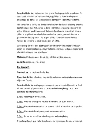 Descripció del joc: es formen dos grups. Cada grup te la seva base. En
cada base hi haurà un responsable/cap/líder. El líder es el que se
encarrega de donar las vides als seus companys i construir la torre.
Per construir la torre, els altres nens hauran de d’anar al camp enemic
agafar un got que hi haurà a la base i tornar al seu camp i donar-li el
got al líder per poder construir la torre. En el camp enemic et poden
pillar, si et pillant hauràs de fer un duel de pedra, paper i tisores, si
guanyes et deixa passar i no et pot pillar, si perds li dones la vida i
hauràs de tornar a la teva base a per un altre.
Cada equip tindràs dos destructors que tindran una pilota cadascun i
seran els encarregats de destruir la torre enemiga, se’ls pot matar amb
el mateix sistema que a tothom.
Material: Pintures, gots de plàstic, pilotes petites, papes .
Variants: crear mes rols al joc.

Joc tarda 2:
Nom del Joc: la captura de donkey
Objectius del joc: el primer que arribi a atrapar a donkeykong guanya
el joc tot l’equip.
Descripció del joc:cada grup començarà per un camí diferent i al final
els dos camins s’ajuntaran a la cambra de donkeykong, cada camí
constarà de diferents parts:
1 Part: Recorregut d’obstacles.
2 Part: Amb els ulls tapats hauràs d’arribar a un punt marcat.
3 Part : Hauràs de memoritza un poema i dir-li al monitor de la proba.
4 Part : Hauràs de fer el pica-paret amb un monitor.
5 Part: Sense fer soroll hauràs de agafar a donkeykong.
A qualsevol part que t’eliminin hauràs de començar de nou al principi.

 