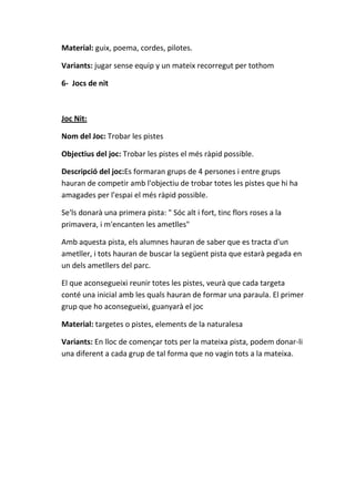 Material: guix, poema, cordes, pilotes.
Variants: jugar sense equip y un mateix recorregut per tothom
6- Jocs de nit

Joc Nit:
Nom del Joc: Trobar les pistes
Objectius del joc: Trobar les pistes el més ràpid possible.
Descripció del joc:Es formaran grups de 4 persones i entre grups
hauran de competir amb l'objectiu de trobar totes les pistes que hi ha
amagades per l'espai el més ràpid possible.
Se'ls donarà una primera pista: " Sóc alt i fort, tinc flors roses a la
primavera, i m'encanten les ametlles"
Amb aquesta pista, els alumnes hauran de saber que es tracta d'un
ametller, i tots hauran de buscar la següent pista que estarà pegada en
un dels ametllers del parc.
El que aconsegueixi reunir totes les pistes, veurà que cada targeta
conté una inicial amb les quals hauran de formar una paraula. El primer
grup que ho aconsegueixi, guanyarà el joc
Material: targetes o pistes, elements de la naturalesa
Variants: En lloc de començar tots per la mateixa pista, podem donar-li
una diferent a cada grup de tal forma que no vagin tots a la mateixa.

 