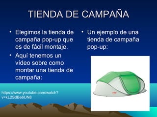TIENDA DE CAMPAÑATIENDA DE CAMPAÑA
• Elegimos la tienda de
campaña pop-up que
es de fácil montaje.
• Aquí tenemos un
vídeo sobre como
montar una tienda de
campaña:
• Un ejemplo de una
tienda de campaña
pop-up:
https://www.youtube.com/watch?
v=kL2SdBe6UN8
 