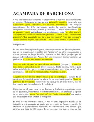 ACAMPADA DE BARCELONA
Voy a ceñirme exclusivamente a lo observado en Barcelona, no al movimiento
en general. Obviamente se trata de una valoración subjetiva, pero en la que
coincidimos gente “histórica” de muchas procedencias: de antiguos
movimientos, del 0’7, movimiento contra la guerra, movilizaciones
inmigrados, Foros Sociales, partidos y sindicatos... Todo el mundo lo mira con
un enorme respeto coincidiendo en apreciaciones como “es algo nuevo”,
“reflejo todavía difuso de un malestar profundo”, “tienen razón”, “movimiento
complejo”, “han aguantado más de lo que preveíamos”, “nos han superado”,
“el reto es el dia después, qué quedará”, “hacia dónde o cómo se canalizará”...

Composición:

Es una suma heterogénea de gente, fundamentalmente de jóvenes precarios,
que en su precariedad coinciden con “precarios” de otras procedencias y
edades, parados de larga duración, víctimas de los EROs, parejas que no
pueden independizarse, etc. Aunque hay universitarios y postuniversitarios ya
graduados, no es un movimiento universitario.

Tampoco coincide con los movimientos antisistema (okupas...), ni con los
movimientos antiglobalización (foros sociales, deuda externa, papeles para
todos, anti-Bolonia... quizá cercanos al movimiento contra “pisos vacíos” y los
desahucios... Hay todavía poca conciencia “internacionalista”.

Alejados del movimiento obrero clásico y de sus estrategias... incluso de las
estrategias del movimiento de parados o de las marchas de parados. No es un
colectivo de “proletarios” (esto ya no se lleva, pero en ellos menos, casi no
han entrado todavía en el mundo del trabajo..)

Culturalmente alejados tanto de los Partidos y Sindicatos mayoritarios como
de los pequeños, minoritarios o extraparlamentarios... sin embargo, y a pesar
de las apariencias, no son “antipartidos” sino “anti-estos-partidos” que sienten
que no les representan y tapan la corrupción.

Se trata de un fenómeno nuevo, y por lo tanto impreciso, nacido de la
irritación y la impotencia, de gente que ve cerrado su futuro, explosión de
excluidos o potencialmente excluidos, de universitarios con masters que
esperan una beca de 400 euros, de jóvenes que ven que, a pesar de las
 