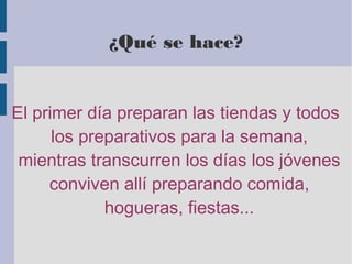¿Qué se hace?
El primer día preparan las tiendas y todos
los preparativos para la semana,
mientras transcurren los días los jóvenes
conviven allí preparando comida,
hogueras, fiestas...
 