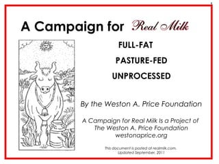 A Campaign for 
FULL-FAT 
PASTURE-FED 
UNPROCESSED 
By the Weston A. Price Foundation 
A Campaign for Real Milk Is a Project of 
The Weston A. Price Foundation 
westonaprice.org 
This document is posted at realmilk.com. 
Updated September, 2011 
1 
 