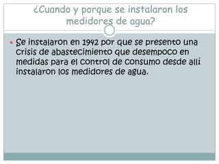 ¿Cuando y porque se instalaron los medidores de agua?Se instalaron en 1942 por que se presento una crisis de abastecimiento que desempoco en medidas para el control de consumo desde allí instalaron los medidores de agua. 