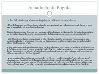 Acuaducto de Bogota         1 .Las dificultades que afrontaron los primeros habitantes de cogota fueron:. Una de las cosas que llama la atención durante varios siglos es la costumbre de llevar el agua por la superficie, en acueductos abiertos. En que las corrientes de agua, los ríos, eran utilizados para la disposición de todos los residuos de la ciudad, lo que llevó a la contaminación de las corrientes y consecuentes malos olores.        2.Se hizo el acueducto, se construyó la pila y fuente en estilo neoclásico y se construyó una derivación hasta el propio convento de los Capuchinos, con la aprobación de las autoridades, obras finalizadas en 1798.     3. Los mecanismos de provisión de agua en Bogotá fueron en extremo primitivos, rudimentarios y deficientes durante la mayor parte del siglo XIX. La ciudad se abastecía con las corrientes que bajan de oriente a occidente, principalmente del San Francisco, el Arzobispo y el Manzanares, afluente este último del San Agustín.        4.Algunas familias pudientes gozaban del privilegio conocido como las "mercedes de agua", atanores que, desviándose de las cañerías principales, conducían el líquido hasta las casas que disfrutaban de esta prerrogativa. En 1829 eran 132 las viviendas que disfrutaban en Bogotá de "mercedes de agua" y en 1843 eran 198, ubicadas casi todas en la parroquia de la Catedral.