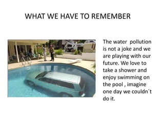 WHAT WE HAVE TO REMEMBERThe water  pollution is not a joke and we are playing with our future. We love to take a shower and enjoy swimming on the pool , imagine one day we couldn´t do it.