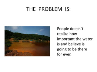 THE  PROBLEM  IS:People doesn´t realize how important the water is and believe is going to be there for ever.