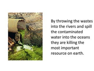 By throwing the wastes into the rivers and spill the contaminated water into the oceans they are killing the most important resource on earth.