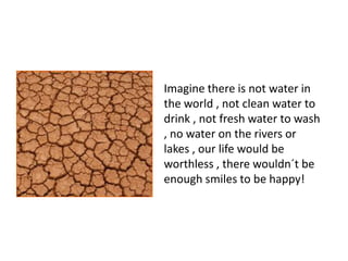 Imagine there is not water in  the world , not clean water to drink , not fresh water to wash , no water on the rivers or lakes , our life would be worthless , there wouldn´t be enough smiles to be happy!  