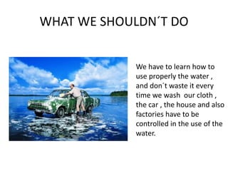 WHAT WE SHOULDN´T DOWe have to learn how to use properly the water , and don´t waste it every time we wash  our cloth , the car , the house and also factories have to be controlled in the use of the water.