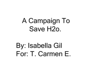 A Campaign To Save H2o. By: Isabella Gil For: T. Carmen E. 