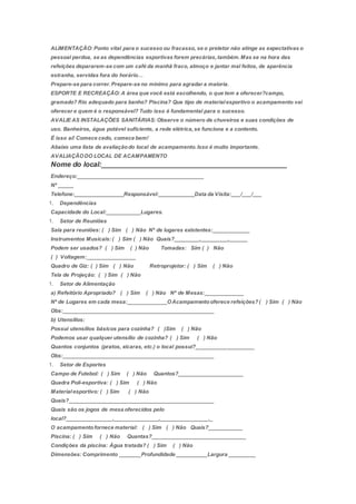 ALIMENTAÇÃO: Ponto vital para o sucesso ou fracasso, se o preletor não atinge as expectativas o
pessoal perdoa, se as dependências esportivas forem precárias,também.Mas se na hora das
refeições depararem-se com um café da manhã fraco, almoço e jantar mal feitos, de aparência
estranha, servidas fora do horário…
Prepare-se para correr.Prepare-se no mínimo para agradar a maioria.
ESPORTE E RECREAÇÃO: A área que você está escolhendo, o que tem a oferecer?campo,
gramado? Rio adequado para banho? Piscina? Que tipo de materialesportivo o acampamento vai
oferecer e quem é o responsável? Tudo isso é fundamental para o sucesso.
AVALIE AS INSTALAÇÕES SANITÁRIAS: Observe o número de chuveiros e suas condições de
uso. Banheiros, água potável suficiente, a rede elétrica,se funciona e a contento.
É isso aí! Comece cedo, comece bem!
Abaixo uma lista de avaliaçãodo local de acampamento.Isso é muito importante.
AVALIAÇÃODO LOCAL DE ACAMPAMENTO
Nome do local:______________________________________________
Endereço:__________________________________________
Nº _____
Telefone:________________Responsável:____________Data da Visita:___/___/___
1. Dependências
Capacidade do Local:___________Lugares.
1. Setor de Reuniões
Sala para reuniões: ( ) Sim ( ) Não Nº de lugares existentes:____________
Instrumentos Musicais: ( ) Sim ( ) Não Quais?________,_________,______
Podem ser usados? ( ) Sim ( ) Não Tomadas: Sim ( ) Não
( ) Voltagem:________________
Quadro de Giz: ( ) Sim ( ) Não Retroprojetor: ( ) Sim ( ) Não
Tela de Projeção: ( ) Sim ( ) Não
1. Setor de Alimentação
a) Refeitório Apropriado? ( ) Sim ( ) Não Nº de Mesas:_____________
Nº de Lugares em cada mesa:_____________OAcampamentooferece refeições?( ) Sim ( ) Não
Obs:__________________________________________________
b) Utensílios:
Possui utensílios básicos para cozinha? ( )Sim ( ) Não
Podemos usar qualquer utensílio de cozinha? ( ) Sim ( ) Não
Quantos conjuntos (pratos, xícaras, etc.) o local possui?___________________
Obs:__________________________________________________
1. Setor de Esportes
Campo de Futebol: ( ) Sim ( ) Não Quantos?_____________________
Quadra Poli-esportiva: ( ) Sim ( ) Não
Materialesportivo: ( ) Sim ( ) Não
Quais?________________________________________________
Quais são os jogos de mesa oferecidos pelo
local?_______________,_______________,________________,_
O acampamentofornece material: ( ) Sim ( ) Não Quais?___________
Piscina: ( ) Sim ( ) Não Quantas?_______________________________
Condições da piscina: Água tratada? ( ) Sim ( ) Não
Dimensões: Comprimento _______Profundidade __________Largura _________
 