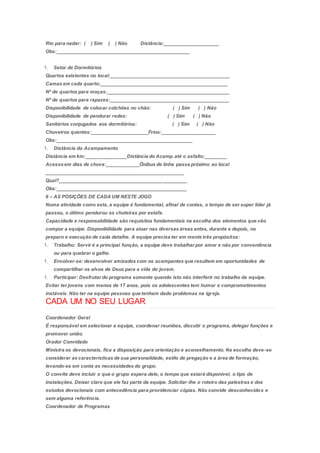 Rio para nadar: ( ) Sim ( ) Não Distância:____________________
Obs:_________________________________________________
1. Setor de Dormitórios
Quartos existentes no local:____________________________________________
Camas em cada quarto:_______________________________________________
Nº de quartos para moças:_____________________________________________
Nº de quartos para rapazes:____________________________________________
Disponibilidade de colocar colchões no chão: ( ) Sim ( ) Não
Disponibilidade de pendurar redes: ( ) Sim ( ) Não
Sanitários conjugados aos dormitórios: ( ) Sim ( ) Não
Chuveiros quentes:_____________________Frios:____________________
Obs:__________________________________________________
1. Distância do Acampamento
Distância em km:_______________Distância do Acamp.até o asfalto:________
Acessoem dias de chuva:____________Ônibus de linha passa próximo ao local
___________________________________________________
Qual?_______________________________________________
Obs:________________________________________________
II – AS POSIÇÕES DE CADA UM NESTE JOGO
Numa atividade como esta, a equipe é fundamental, afinal de contas, o tempo de ser super líder já
passou, o último pendurou as chuteiras por estafa.
Capacidade e responsabilidade são requisitos fundamentais na escolha dos elementos que vão
compor a equipe. Disponibilidade para atuar nas diversas áreas antes, durante e depois, no
preparo e execução de cada detalhe. A equipe precisa ter em mente três propósitos:
1. Trabalho: Servir é a principal função, a equipe deve trabalhar por amor e não por conveniência
ou para quebrar o galho.
1. Envolver-se: desenvolver amizades com os acampantes que resultem em oportunidades de
compartilhar os alvos de Deus para a vida do jovem.
1. Participar: Desfrutar do programa somente quando isto não interferir no trabalho da equipe.
Evitar ter jovens com menos de 17 anos, pois os adolescentes tem humor e comprometimentos
instáveis. Não ter na equipe pessoas que tenham dado problemas na igreja.
CADA UM NO SEU LUGAR
Coordenador Geral
É responsável em selecionar a equipe, coordenar reuniões, discutir o programa, delegar funções e
promover união.
Orador Convidado
Ministra os devocionais, fica a disposição para orientação e aconselhamento. Na escolha deve-se
considerar as características de sua personalidade, estilo de pregação e a área de formação,
levando-se em conta as necessidades do grupo.
O convite deve incluir o que o grupo espera dele, o tempo que estará disponível, o tipo de
instalações. Deixar claro que ele faz parte da equipe. Solicitar-lhe o roteiro das palestras e dos
estudos devocionais com antecedência para providenciar cópias. Não convide desconhecidos e
sem alguma referência.
Coordenador de Programas
 