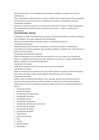 Este deve descobrir as necessidades dos participantes e planificar o programa de maneira a
satisfazê-los.
Provê capacitaçãoe treinamento para a equipe. Coordena toda a programação. Promove reuniões
de treinamento e esclarecimentocom a participação do orador e coordenadores do grupo.
Coordenador de Música
Seleciona os cânticos, ensaia com o instrumental, ensina novos cânticos, viabiliza participações
dos componentes, providencia letras e partituras das músicas. Auxilia a coordenação de
sociabilidade.
Coordenador Social
Criatividade e ousadia são fundamentais nesta área.Coordena brincadeiras, reuniões e dinâmicas
que possibilitem recreaçãoe integração dos participantes.
Descobre e aproveita talentos do grupo, auxilia o coordenador de esportes.
Coordenador de Esportes
Responsávelpela parte recreativa e competitiva através de uma equipe de colaboradores
especialistas em esportes,passeios, jogos aquáticos, atletismo, incluindo salva-vidas.Promove a
prática de novos esportes.
Coordenador Administrativo Financeiro
Promove a divulgação, faz o controle das inscrições por sexo, de acordo com as instalações.
Efetua o recebimento das taxas de inscrição. Administra a verba com os outros coordenadores.
Elabora o Boletim ou Jornal do Acampamento.
Coordenador de Limpeza
Cuida da manutenção e orienta as formas de preservar as instalações.
Coordenador de Grupos
Dirige os devocionais nos quartos ou barracas.Auxilia durante os estudos e dinâmicas de grupo.
Está sempre alerta para captar as oportunidades de orientação social e espiritual.
Coordenador de Saúde
Elabora a lista de medicamentos básicos, tenta conseguir doações, dá assistência durante o
acampamento.De preferência,que seja um médico ou enfermeirono exercício da profissão.
Abaixo segue uma lista da equipe de coordenação básica para que seu acampamentoseja uma
bênção:
1. Coordenação Geral;
2. Orador Convidado;
3. Coordenador de Programação;
4. Coordenador de Música;
5. Coordenador Social;
6. Coordenador de Esportes;
7. Coordenador Administrativo Financeiro;
8. Coordenador de Limpeza;
9. Coordenador de Grupos;
10. Coordenador de Saúde
11. Conselheiros;
12. Horários e Anúncios;
13. Som;
14. Cantina;
15. Escola Sabatina;
16. Reportagem;
 