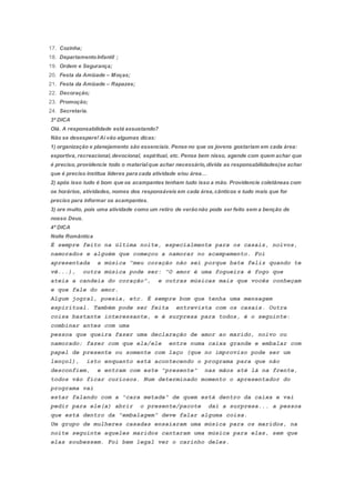17. Cozinha;
18. DepartamentoInfantil ;
19. Ordem e Segurança;
20. Festa da Amizade – Moças;
21. Festa da Amizade – Rapazes;
22. Decoração;
23. Promoção;
24. Secretaria.
3ª DICA
Olá. A responsabilidade está assustando?
Não se desespere! Aí vão algumas dicas:
1) organização e planejamento são essenciais. Pense no que os jovens gostariam em cada área:
esportiva, recreacional,devocional, espiritual, etc. Pense bem nisso, agende com quem achar que
é preciso, providencie todo o materialque achar necessário,divida as responsabilidades(se achar
que é preciso institua líderes para cada atividade e/ou área…
2) após isso tudo é bom que os acampantes tenham tudo isso a mão. Providencie coletâneas com
os horários, atividades, nomes dos responsáveis em cada área,cânticos e tudo mais que for
preciso para informar os acampantes.
3) ore muito, pois uma atividade como um retiro de verãonão pode ser feito sem a benção de
nosso Deus.
4ª DICA
Noite Romântica
É sempre feito na última noite, especialmente para os casais, noivos,
namorados e alguém que começou a namorar no acampamento. Foi
apresentada a música "meu coração não sei porque bate feliz quando te
vê...), outra música pode ser: "O amor é uma fogueira é fogo que
ateia a candeia do coração", e outras músicas mais que vocês conheçam
e que fale do amor.
Algum jogral, poesia, etc. É sempre bom que tenha uma mensagem
espiritual. Também pode ser feita entrevista com os casais. Outra
coisa bastante interessante, e é surpresa para todos, é o seguinte:
combinar antes com uma
pessoa que queira fazer uma declaração de amor ao marido, noivo ou
namorado; fazer com que ela/ele entre numa caixa grande e embalar com
papel de presente ou somente com laço (que no improviso pode ser um
lençol), isto enquanto está acontecendo o programa para que não
desconfiem, e entram com este "presente" nas mãos até lá na frente,
todos vão ficar curiosos. Num determinado momento o apresentador do
programa vai
estar falando com a "cara metade" de quem está dentro da caixa e vai
pedir para ele(a) abrir o presente/pacote dai a surpresa... a pessoa
que está dentro da "embalagem" deve falar alguma coisa.
Um grupo de mulheres casadas ensaiaram uma música para os maridos, na
noite seguinte aqueles maridos cantaram uma música para elas, sem que
elas soubessem. Foi bem legal ver o carinho deles.
 