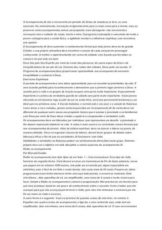 O AcampamentoJA não é meramente um período de férias,de estada ao ar livre, ou uma
excursão. Há, naturalmente, recreaçãorevigorante tanto para o corpo como para a mente; mas,ao
promover estes acampamentos,temos um propósito mais abrangente- não meramente a
recreação,mas o cuidado do corpo, mente e alma. O programa é planejado e executado de modo a
prover vantagens para a saúde física, a agilidade mental e a influência espiritual, com incentivos
que apelam.
O AcampamentoJA deve aumentar o conhecimento formal que todo jovem deve ter do grande
Criador, e sua própria atmosfera deve incentivar o anseio de cada coraçãoem prosseguir
conhecendo- O melhor e experimentando um senso de unidade com Aquele que fez todas as
coisas e viu que tudo era bom.
Deus fala pelo Seu Espírito por meio do canto dos pássaros, do suave sopro da brisa e da
tranqüila beleza de um pôr do sol. Distante dos ruídos das cidades, Deus pode ser ouvido. O
Programa de acampamentodeve proporcionar oportunidade aos acampantes de encontrar
tranqüilidade e conhecer a Deus.
Exercícios Espirituais
O período de acampamentoé uma ótima oportunidade para se ressaltar as prioridades da vida. É
uma ocasião perfeita para reconhecimento e demonstrar que o primeiro lugar pertence a Deus. A
reunião para o culto e os grupos de oração ocupam uma parte muito importante. Especialmente
importante é a prática da verdadeira guarda do sábado uma parte muito importante. Vozes jovens
elevando-se em louvores logo ao pôr-do-sol na sexta-feira, será uma permanente lembrança a um
ideal para os próximos anos. A Escola Sabatina, e sermãosob o céu azul, e o estudo da Natureza
como Jesus a viu e estudou, jamais serãoesquecidos um AcampamentoJA de verãodever ser
diferente de qualquer outro nesse seu propósito básico que é ensinar a juventude a se familiarizar
com Deus por meio de Suas obras criadas e ajudá-la a compreender o verdadeiro culto.
Os acampamentos deve ser liderados por indivíduos que representem um desafio `a juventude e
lhe deixem impressão indelével na vida. A rotina é mais suave e as cerimônias menos formais que
nos acampamentos de juvenis. Além da ênfase espiritual, deve-se instruir e liderar os jovens de
maneira definida. Deve-se organizar classes de líderes; devem haver grupos de debate sobre
liderança eficaz a fim de que as sociedades JA funcionem com êxito.
Habilidades e atividades na Natureza podem ser atrativamente oferecidas neste grupo. Domínio-
próprio deve ser o objetivo em toda disciplina e outros aspectos do acampamentoJA.
Rádio no acampamento
Por MarceloFundão
Radio no acampamento,tem dois tipos de ser feita: 1 – Com transmissor: Esse tipo de rádio
funciona da seguinte forma. Você deverá arrumar um transmissor de Fm de baixa potencia, esses
que pegam em no máximo 1000 metros. (ele pode ser arrumado por algum especialista em
eletrônica, pois é fácil de ser feito e muito barato, não custa mais de 50 reais).Prepare um ótima
programação(caso tenha interesse tenho uma aqui toda pronta), e arrume os materiais: Dois
microfones , dois aparelhos de cd, um amplificador, uma mesa de 6 canais e muita música para
tocar. Instale a Rádio no acampamentoe comece a programação. Não precisa ser um técnico para
que isso aconteça, baste ter um pouco de conhecimento sobre o assunto. Avise a todos que vão
acampar para que não se esqueçam de levar o rádio, pois eles irão sintonizar a emissora por ele.
De um nome na rádio e sucesso.
A outra forma é a seguinte: Você vai precisar de quantas caixas de som tiver, no mínimo 4.
Espalhar nos quatrocantos do acampamento, e ligá-las a uma centralde som, onde terá um
amplificador, dois microfones, uma mesa de 6 canais, dois aparelhos de cd. O som será enviados
 