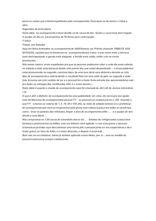 paras as caixas que estarãoespalhadas pelo acampamento.Convoque os locutores e mãos a
obra.
Sugestões de brincadeira
Outra idéia: no acampamento é fazer desfile só de sacos de lixo. Ganha o casalmais bem trajado.
A equipe JA deu os sacos (pretos de 50 litros) para cada equipe.
7ª DICA
Tributo aos Notados
Aqui em Nova Andradina no acampamentode 2000 fizemos um Prêmio chamado TRIBUTO AOS
NOTADOS, aqueles que se destacam no acampamentotais como: o que come mais, a barraca
mais desorganizada, a garota mais elegante, a família mais unida, enfim cria-se varias
premiações…
Nós íamos colocar urnas espalhadas pra que as pessoas pudessem votar a cada dia sexta sábado,
no sábado a noite estaríamos já dando uma prévia dos que estão despontando… e esses poderiam
estar promovendo na segundo comícios boca de urna isso daria uma dinâmica durante os três
dias de acampamentoe estaria dando o resultado final em uma noite de gala na segunda a noite
(nós levamos um mini canhão de luz e o pessoal fez a maior festa entrada dos apresentadores som
pra todas as entregas dos certificados olha é o maior barato )…
Outra idéia é quanto a moeda do acampamento aqui foi chamada de JA$ (JA de Jovens Adventista
+ $)
O que é JA$ o dinheiro do acampamentofaz uma publicidade em cima, ele serve pra nos ajudar
(nós da liderança de acampamentos) porque??? as pessoas se acabam pra ter o JA$ fazendo o
que??? criamos os valores de 1, 5, 10, 50 e 100 JA$, na noite de sábado nomeia-se o prefeito(a)
do acampamentoque será ao responsável pela grana este colocará preço em todas as tarefa tais
como: lavar as panelas das refeiçoes,limpar a área do acampamentoenfim … e a equipe JA tem
direito a uma diária…
Nós compramos no 1,99 sacos de amendoim doces etc… latinhas de refrigerantes (coisas bem
baratas) e promovemos os leilões com um leiloeiro bem agitado, e com essa grana o pessoal
arremata as prendas aqui descobrimos uma forma jóia o pessoal junta-se em cooperativas e da a
maior grana, na hora do leilão é a maior diversão, a disputa é assirrada…
Bom não sei se colaborei, talvez já tenham aplicado essas idéias, por ai… mas na medida do
possível estaremos sempre colaborando.
 