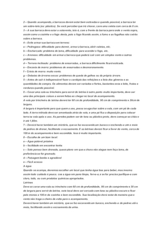 2 – Quando acampando, a barracas devem estar bem esticadas e quando possível, a barraca ter
um sobre-teto (ex: plástico). Se você perceber que irá chover, cave uma valeta com cerca de 8 cm.
3 – A sua barraca deve estar a sotavento, isto é, com a frente da barraca para onde o vento sopra,
assim como a cozinha e o fogo desta, pois o fogo ficando assim, o fumo e as fagulhas não cairão
sobre a barraca.
4 – Evite armar sua barraca em terreno:
a – Pedregoso: dificuldade para dormir, armar a barraca,abrir valetas, etc.
b – Encharcado: problema de lama, dificuldade para acender o fogo, etc.
c – Arenoso: dificuldade em armar a barraca que poderá cair com um simples vento e outros
problemas.
d – Terreno inclinado: problema de enxurradas, a barraca dificilmente ficará esticada.
e – Encosta de morro: problemas de enxurradas e desmoronamento.
f – Crista de morro: muito vento.
g – Debaixo de árvores secas: problemas de queda de galhos ou da própria árvore.
5 – Antes de sair é indispensável fazer o cardápio das refeições e a lista dos gêneros e as
quantidades de compra. Os alimentos devem ser variados e fortes, bastantes ovos e leite, frutas e
verduras quando possível.
6 – Cavar uma vala ou trincheira para servir de latrina é outro ponto muito importante, deve ser
uma das principais coisas a serem feitas ao chegar no local de acampamento.
A vala por trincheira de latrina deverá ter 60 cm de profundidade, 90 cm de comprimento e 30cm de
largura.
A largura é importante para que quem a use, possa se agachar sobre a vala, com um pé de cada
lado. A terra retirada deve ser amontoada atrás da vala, e uma pá fica a disposição para colocar
terra na vala após o uso. As paredes podem ser de lona ou plástico preto, deve começar ao chão e
ir até 1,80m.
7 – Deverá haver também um mictório, que se faz escavandoum buraco e enchendo-o até o meio
de pedras de drenar, facilitando o escoamento. E as latrinas devem ficar a favor do vento, cerca de
100 m do acampamentoe bem escondida. Isso é muito importante.
8 – Escolha de um bom local:
a – Água potável próxima
b – facilidade em encontrar lenha
c – Solo poroso bem drenado, quase plano em que a chuva não alague nem faça lama, de
preferência se for gramado.
d – Paisagem bonita e agradável
e – Fácil acesso
A água
Quando se acampa, devemos escolher um local que tenha água boa para beber, mas mesmo
assim todo cuidado é pouco. coe a água em pano limpo, ferva-a,e se for preciso purifique-a com
cloro, iodo, ou com produtos químicos apropriados.
Latrinas
Deve se cavar uma vala ou trincheira com 60 cm de profundidade, 90 cm de comprimento e 30 cm
de largura para servir de latrina. este local deve ser cercado com lona ou plástico escuro e ficar
pelo menos a 100 m da cozinha e bem escondido. Sua localização deve estar de maneira que o
vento não traga o cheiro de volta para o acampamento.
Deverá haver também um mictório, que se faz escavandoum buraco, enchendo-o de pedras até o
meio, facilitando assim o escoamento da urina.
 