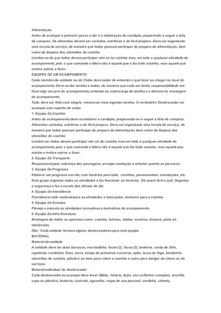 Alimentação
Antes de acampar o primeiro passo a dar é a elaboração do cardápio, preparando a seguir a lista
de compras. Os alimentos devem ser variados, nutritivos e de fácil preparo. Deve ser organizada
uma escala de serviço, de maneira que todos possam participar do preparo da alimentação, bem
como da limpeza dos utensílios da cozinha.
Lembre-se de que todos devem participar não só na cozinha mas, em toda e qualquer atividade do
acampamento,pois o que comanda e lidera não é aquele que e faz tudo sozinho, mas aquele que
motiva outros a fazer.
EQUIPES DE UM ACAMPAMENTO:
Cada membroda unidade ou do Clube deve saber de antemão o que fazer ao chegar no local do
acampamento.Deve-se dar tarefas a todos, de maneira que cada um tenha responsabilidade em
fazer algo em prol do acampamento,evitando-se sobrecarga de tarefas e a demora na montagem
do acampamento.
Tudo deve ser feito com alegria, mesmoas mais ingratas tarefas.O verdadeiro Desbravador vai
acampar com espírito de união.
1. Equipe De Cozinha
Antes do acampamentodeve-se elaborar o cardápio, preparando-se a seguir a lista de compras.
Alimentos variados, nutritivos e de fácil preparo. Deve ser organizada uma escala de serviço, de
maneira que todos possam participar do preparo da alimentação, bem como da limpeza dos
utensílios da cozinha.
Lembre-se: todos devem participar não só da cozinha mas em toda e qualquer atividade do
acampamento,pois o que comanda e lidera não é aquele que faz tudo sozinho, mas aquele que
ensina e motiva outros a fazer.
2. Equipe De Transporte
Responsávelpela cobrança das passagens,arranjar condução e orientar quanto ao percurso.
3. Equipe De Programa
Elaborar um programa escrito, com horários para tudo, corinhos, pensamentos, orientações, etc.
Este grupo organiza todas as atividades e faz funcionar os horários. Diz quem fará o quê. Organiza
a segurança e faz a escala dos oficiais do dia.
4. Equipe De Intendência
Providencia todo materialpara as atividades e instruções, inclusive para a cozinha.
5. Equipe De Eventos
Planeja e executa as atividades recreativas e instrutivas do acampamento.
6. Equipe De Infra-Estrutura
Montagem de todos os aparatos como: cozinha, latrinas, toldos, mastros, limpeza, pista de
obstáculos.
Obs: Cada unidade fornece alguns desbravadores para esta equipe.
MATERIAL
Materialda unidade
A unidade deve ter duas barracas,machadinha, facão(2), facas (2), lanterna, corda de 20m,
repelente, cordinhas finas, serra, estojo de primeiros socorros, apito, Iscas de fogo, bandeirim,
utensílios de cozinha, plástico ou lona para cobrir a cozinha e outro para abrigar da chuva ou do
sol forte.
Materialindividual do desbravador
Cada desbravador ao acampar deve levar: Bíblia, hinário, lição, seu uniforme completo, mochila,
capa ou plástico, lanterna, canivete, agasalho, roupa de uso pessoal, cordinha, chinelo,
 
