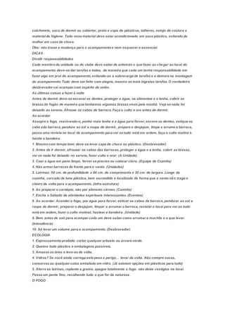colchonete, saco de dormir ou cobertor, prato e copo de plásticos, talheres, estojo de costura e
materialde higiene. Todo esse material deve estar acondicionado em saco plástico, evitando de
molhar em caso de chuva.
Obs: não trazer a mudança para o acampamentoe nem esquecer o essencial.
DICAS
Dividir responsabilidades
Cada membroda unidade ou do clube deve saber de antemão o que fazer ao chegar ao local do
acampamento.deve-se dar tarefas a todos, de maneira que cada um tenha responsabilidade em
fazer algo em prol do acampamento,evitando-se a sobrecarga de tarefas e a demora na montagem
do acampamento.Tudo deve ser feito com alegria, mesmo as mais ingratas tarefas.O verdadeiro
desbravador vai acampar com espírito de união.
As últimas coisas a fazer á noite
Antes de dormir deve-se escovar os dentes, proteger a água, os alimentos e a lenha, cobrir as
brasas do fogão de maneira que tenhamos algumas brasas vivas pela manhã. Veja se nada foi
deixado ao sereno. Afrouxe os cabos da barraca.Faça o culto e ore antes de dormir.
Ao acordar
Assopre o fogo, reavivando-o, ponha mais lenha e a água para ferver,escove os dentes, estique os
cabo sda barraca,pendure ao sol a roupa de dormir, prepare o desjejum, limpe e arrume a barraca,
passe uma revista no local de acampamento para ver se tudo está em ordem, faça o culto matina e
hastie a bandeira.
1. Mesmocom tempo bom deve-se levar capa de chuva ou plástico. (Desbravador)
2. Antes de ir dormir, afrouxar os cabos das barracas,proteger a água e a lenha, cobrir as brasas,
ver se nada foi deixado no sereno, fazer culto e orar. (A Unidade)
3. Coar a água em pano limpo, ferver se preciso ou colocar cloro. (Equipe de Cozinha)
4. Não armar barracas de frente para o vento. (Unidades)
5. Latrinas: 60 cm. de profundidade x 90 cm. de comprimento x 30 cm. de largura. Longe da
cozinha, cercado de lona plástica, bem escondido e localizado de forma que o vento não traga o
cheiro de volta para o acampamento. (Infra-estrutura)
6. Ao preparar o cardápio, não por alimento cárneo. (Cozinha)
7. Encha o Sábado de atividades espirituais interessantes.(Eventos)
8. Ao acordar: Acender o fogo, por água para ferver,esticar os cabos da barraca,pendurar ao sol a
roupa de dormir, preparar o desjejum, limpar e arrumar a barraca,revistar o local para ver se tudo
está em ordem, fazer o culto matinal, hastear a bandeira. (Unidade)
9. Bem antes de sair para acampar cada um deve saber como arrumar a mochila e o que levar.
(Intendência)
10. Só levar um volume para o acampamento. (Desbravador)
ECOLOGIA
1. Expressamente proibido cortar qualquer arbusto ou árvore verde.
2. Queime todo plástico e embalagens possíveis.
3. Amasse as latas e leve-as de volta.
4. Vidros? Se você ainda carrega este peso e perigo… levar de volta. Não compre sucos,
conservas ou qualquer coisa embalada em vidro. (Já existem opções em plásticos para tudo)
5. Aterre as latrinas, replante a grama, apague totalmente o fogo. não deixe vestígios no local.
Passe um pente fino, recolhendo tudo o que for da natureza.
O FOGO
 