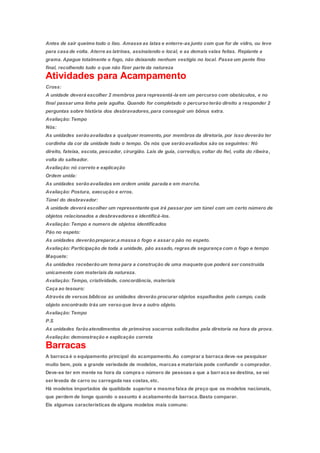 Antes de sair queime todo o lixo. Amasse as latas e enterre-as junto com que for de vidro, ou leve
para casa de volta. Aterre as latrinas, assinalando o local, e as demais valas feitas. Replante a
grama. Apague totalmente o fogo, não deixando nenhum vestígio no local. Passe um pente fino
final, recolhendo tudo o que não fizer parte da natureza
Atividades para Acampamento
Cross:
A unidade deverá escolher 2 membros para representá-la em um percurso com obstáculos, e no
final passar uma linha pela agulha. Quando for completado o percursoterão direito a responder 2
perguntas sobre história dos desbravadores,para conseguir um bônus extra.
Avaliação: Tempo
Nós:
As unidades serãoavaliadas a qualquer momento, por membros da diretoria, por isso deverão ter
cordinha da cor da unidade todo o tempo. Os nós que serãoavaliados são os seguintes: Nó
direito, fateixa, escota, pescador, cirurgião. Lais de guia, corrediço, voltar do fiel, volta do ribeira,
volta do salteador.
Avaliação: nó correto e explicação
Ordem unida:
As unidades serãoavaliadas em ordem unida parada e em marcha.
Avaliação: Postura, execução e erros.
Túnel do desbravador:
A unidade deverá escolher um representante que irá passar por um túnel com um certo número de
objetos relacionados a desbravadores e identificá-los.
Avaliação: Tempo e numero de objetos identificados
Pão no espeto:
As unidades deverãopreparar,a massa o fogo e assar o pão no espeto.
Avaliação: Participação de toda a unidade, pão assado, regras de segurança com o fogo e tempo
Maquete:
As unidades receberãoum tema para a construção de uma maquete que poderá ser construída
unicamente com materiais da natureza.
Avaliação: Tempo, criatividade, concordância, materiais
Caça ao tesouro:
Através de versos bíblicos as unidades deverão procurar objetos espalhados pelo campo, cada
objeto encontrado trás um versoque leva a outro objeto.
Avaliação: Tempo
P.S
As unidades farãoatendimentos de primeiros socorros solicitados pela diretoria na hora da prova.
Avaliação: demonstração e explicação correta
Barracas
A barraca é o equipamento principal do acampamento.Ao comprar a barraca deve-se pesquisar
muito bem, pois a grande variedade de modelos, marcas e materiais pode confundir o comprador.
Deve-se ter em mente na hora da compra o número de pessoas a que a barraca se destina, se vai
ser levada de carro ou carregada nas costas,etc.
Há modelos importados de qualidade superior e mesma faixa de preço que os modelos nacionais,
que perdem de longe quando o assunto é acabamentoda barraca.Basta comparar.
Eis algumas características de alguns modelos mais comuns:
 