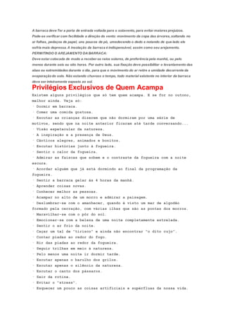A barraca deve Ter a porta de entrada voltada para o sotavento, para evitar maiores prejuízos.
Pode-se verificar com facilidade a direção do vento: movimento da copa das árvores,soltando no
ar folhas, pedaços de papel, uns poucos de pó, umedecendo o dedo e notando de que lado ele
esfria mais depressa.A insolação da barraca é indispensável, assim como seu arejamento.
PERMITINDO O AREJAMENTO DA BARRACA:
Deve estar colocada de modo a receber os raios solares, de preferência pela manhã, ou pelo
menos durante seis ou oito horas. Por outro lado, sua fixação deve possibilitar o levantamento das
abas ou extremidades durante o dia, para que o movimento do ar retire a umidade decorrente da
evaporaçãodo solo. Não estando chuvoso o tempo, todo material existente no interior da barraca
deve ser inteiramente exposto ao sol.
Privilégios Exclusivos de Quem Acampa
Existem alguns privilégios que só tem quem acampa. E se for no outono,
melhor ainda. Veja só:
· Dormir em barraca.
· Comer uma comida gostosa.
· Escutar as crianças dizerem que não dormiram por uma série de
motivos, sendo que na noite anterior ficaram até tarde conversando...
· Visão espetacular da natureza.
· A inspiração e a presença de Deus.
· Cânticos alegres, animados e bonitos.
· Escutar histórias junto à fogueira.
· Sentir o calor da fogueira.
· Admirar as faíscas que sobem e o contraste da fogueira com a noite
escura.
· Acordar alguém que já está dormindo ao final da programação da
fogueira.
· Sentir a barraca gelar às 4 horas da manhã.
· Aprender coisas novas.
· Conhecer melhor as pessoas.
· Acampar no alto de um morro e admirar a paisagem.
· Deslumbrar-se com o amanhecer, quando é visto um mar de algodão
formado pela cerração, com várias ilhas que são as pontas dos morros.
· Maravilhar-se com o pôr do sol.
· Emocionar-se com a beleza de uma noite completamente estrelada.
· Sentir o ar frio da noite.
· Caçar um tal de "tirisco" e ainda não encontrar "o dito cujo".
· Contar piadas ao redor do fogo.
· Rir das piadas ao redor da fogueira.
· Seguir trilhas em meio à natureza.
· Pelo menos uma noite ir dormir tarde.
· Escutar apenas o barulho dos grilos.
· Escutar apenas o silêncio da natureza.
· Escutar o canto dos pássaros.
· Sair da rotina.
· Evitar o "stress".
· Esquecer um pouco as coisas artificiais e supérfluas da nossa vida.
 