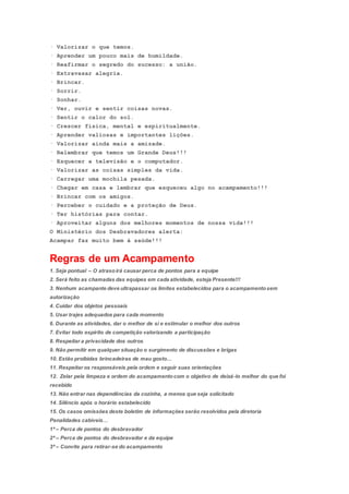 · Valorizar o que temos.
· Aprender um pouco mais de humildade.
· Reafirmar o segredo do sucesso: a união.
· Extravasar alegria.
· Brincar.
· Sorrir.
· Sonhar.
· Ver, ouvir e sentir coisas novas.
· Sentir o calor do sol.
· Crescer física, mental e espiritualmente.
· Aprender valiosas e importantes lições.
· Valorizar ainda mais a amizade.
· Relembrar que temos um Grande Deus!!!
· Esquecer a televisão e o computador.
· Valorizar as coisas simples da vida.
· Carregar uma mochila pesada.
· Chegar em casa e lembrar que esqueceu algo no acampamento!!!
· Brincar com os amigos.
· Perceber o cuidado e a proteção de Deus.
· Ter histórias para contar.
· Aproveitar alguns dos melhores momentos de nossa vida!!!
O Ministério dos Desbravadores alerta:
Acampar faz muito bem à saúde!!!
Regras de um Acampamento
1. Seja pontual – O atrasoirá causar perca de pontos para a equipe
2. Será feito as chamadas das equipes em cada atividade, esteja Presente!!!
3. Nenhum acampante deve ultrapassar os limites estabelecidos para o acampamentosem
autorização
4. Cuidar dos objetos pessoais
5. Usar trajes adequados para cada momento
6. Durante as atividades, dar o melhor de si e estimular o melhor dos outros
7. Evitar todo espírito de competição valorizando a participação
8. Respeitar a privacidade dos outros
9. Não permitir em qualquer situação o surgimento de discussões e brigas
10. Estão proibidas brincadeiras de mau gosto…
11. Respeitar os responsáveis pela ordem e seguir suas orientações
12. Zelar pela limpeza e ordem do acampamentocom o objetivo de deixá-lo melhor do que foi
recebido
13. Não entrar nas dependências da cozinha, a menos que seja solicitado
14. Silêncio após o horário estabelecido
15. Os casos omissões deste boletim de informações serão resolvidos pela diretoria
Penalidades cabíveis…
1ª – Perca de pontos do desbravador
2ª – Perca de pontos do desbravador e da equipe
3ª – Convite para retirar-se do acampamento
 