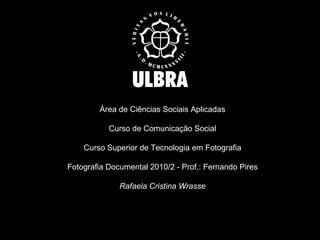 Área de Ciências Sociais Aplicadas Curso de Comunicação Social Curso Superior de Tecnologia em Fotografia Fotografia Documental 2010/2 - Prof.: Fernando Pires Rafaela Cristina Wrasse 