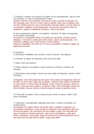 7. Conhecer e praticar os princípios de higiene de um acampamento, seja em local
com estrutura, ou seja um acampamento rústico.
Quando a pessoa vai ao banheiro deve deixá-lo limpo o quanto for possível. Se
tem descarga, puxe. Se for no mato, cubra os detritos. Não urine ou defeque pelo
caminho. Muitos precisam usar e você também precisará depois. É muito triste ver
as condições sanitárias em acampamentos, por pessoas que praticam atos de
vandalismo, sujando e inutilizando banheiros. Faça a sua parte!
8. Usar corretamente canivete e machadinha. Conhecer 10 regras de segurança
no uso destas ferramentas.
O canivete e a machadinha devem ser tirados de sua bainha somente quando
utilizados. O canivete é usado para cortar cordas, sisal e coisas pequenas. Já o
machado é utilizado para cortar troncos e coisas maiores.
Mostre sua habilidade em cortar em "V" com a machadinha. E todas as regras de
segurança possíveis.
9. Fogueiras:
a. Demonstrar habilidade para escolher o local e preparar uma fogueira.
b. Conhecer as regras de segurança para mexer com fogo.
c. Saber como usar fósforos.
d. Praticar fazendo uma fogueira usando apenas um fósforo e materiais da
natureza.
e. Demonstrar como proteger a lenha que será usada em fogueiras, quando estiver
chovendo.
As fogueiras são muito perigosas para quem não as trata com segurança. Deve-se
escolher um local onde o fogo não se espalhe, retirando todo material combustível
de, pelo menos, 3 metros longe da fogueira. Limpar a área de gravetos, grama ou
qualquer coisa que possa queimar e espalhar o fogo. Para se proteger a lenha em
clima molhado, deve-se cobri-la e deixá-la longe do sereno ou possível chuva.
10. Fazer pão no espeto. Faça a massa do pão, enrole na vareta e deixe o pão
assar na fogueira.
11. Descrever o procedimento adequado para levar e manter os utensílios de
cozinha limpos.
Os utensílios de cozinha devem ser lavados após a refeição e colocados em
reservatórios específicos, como sacolas ou recipientes que mantenham eles fora
de risco de sujarem. Se você deixar pra lavar depois o prato, fica mais difícil de
lavar, os restos de comida endurecem, além de ser anti-higiênico, pode atrair
bichos. Importante: nunca jogue restos de comida na pia do acampamento ou em
rios limpos que servirão para se utilizar a água para beber.
 