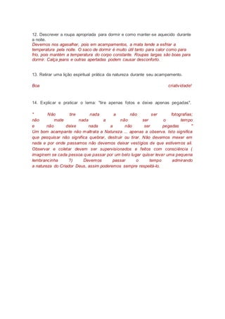 12. Descrever a roupa apropriada para dormir e como manter-se aquecido durante
a noite.
Devemos nos agasalhar, pois em acampamentos, a mata tende a esfriar a
temperatura pela noite. O saco de dormir é muito útil tanto para calor como para
frio, pois mantém a temperatura do corpo constante. Roupas largas são boas para
dormir. Calça jeans e outras apertadas podem causar desconforto.
13. Retirar uma lição espiritual prática da natureza durante seu acampamento.
Boa criatividade!
14. Explicar e praticar o lema: "tire apenas fotos e deixe apenas pegadas".
" Não tire nada a não ser fotografias;
não mate nada a não ser o tempo
e não deixe nada a não ser pegadas "
Um bom acampante não maltrata a Natureza ... apenas a observa. Isto significa
que pesquisar não significa quebrar, destruir ou tirar. Não devemos mexer em
nada e por onde passamos não devemos deixar vestígios de que estivemos ali.
Observar e coletar devem ser supervisionados e feitos com consciência (
imaginem se cada pessoa que passar por um belo lugar quiser levar uma pequena
lembrancinha ?) Devemos passar o tempo admirando
a natureza do Criador Deus, assim poderemos sempre respeitá-lo.
 