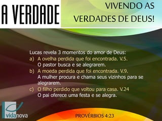 PROVÉRBIOS 4:23
Lucas revela 3 momentos do amor de Deus:
a) A ovelha perdida que foi encontrada. V.5.
O pastor busca e se alegrarem.
b) A moeda perdida que foi encontrada. V.9.
A mulher procura e chama seus vizinhos para se
alegrarem.
c) O filho perdido que voltou para casa. V.24
O pai oferece uma festa e se alegra.
VIVENDO AS
VERDADES DE DEUS!
 