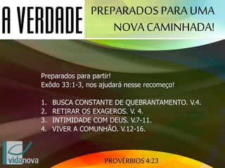 PROVÉRBIOS 4:23
Preparados para partir!
Exôdo 33:1-3, nos ajudará nesse recomeço!
1. BUSCA CONSTANTE DE QUEBRANTAMENTO. V.4.
2. RETIRAR OS EXAGEROS. V. 4.
3. INTIMIDADE COM DEUS. V.7-11.
4. VIVER A COMUNHÃO. V.12-16.
PREPARADOS PARAUMA
NOVA CAMINHADA!
 