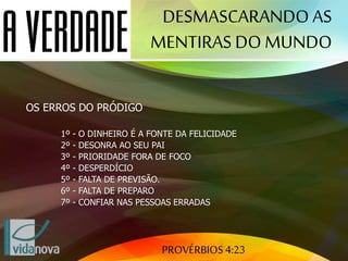 PROVÉRBIOS 4:23
DESMASCARANDO AS
MENTIRAS DO MUNDO
OS ERROS DO PRÓDIGO
1º - O DINHEIRO É A FONTE DA FELICIDADE
2º - DESONRA AO SEU PAI
3º - PRIORIDADE FORA DE FOCO
4º - DESPERDÍCIO
5º - FALTA DE PREVISÃO.
6º - FALTA DE PREPARO
7º - CONFIAR NAS PESSOAS ERRADAS
 