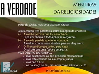 PROVÉRBIOS 4:23
MENTIRAS
DA RELIGIOSIDADE!
Perto da Graça, mas uma vida sem Graça!
Jesus contou três parábolas sobre a alegria do encontro
a) A ovelha perdida que foi encontrada
O pastor chama a todos para se alegrarem.
b) A moeda perdida que foi encontrada
A mulher chama seus vizinhos para se alegrarem.
c) O filho perdido que voltou para casa
O pai oferece uma festa e se alegra.
VIVE DENTRO DA IGREJA...
... mas desobedece os dois principais mandamentos
... mas está confiado na sua própria justiça
... mas não é livre
... na presença do Pai, mas anda como solitário – v. 31
 