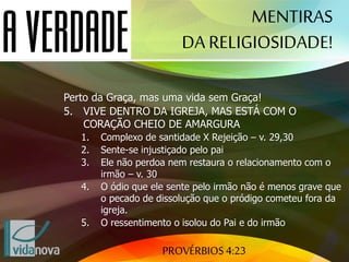 PROVÉRBIOS 4:23
Perto da Graça, mas uma vida sem Graça!
5. VIVE DENTRO DA IGREJA, MAS ESTÁ COM O
CORAÇÃO CHEIO DE AMARGURA
1. Complexo de santidade X Rejeição – v. 29,30
2. Sente-se injustiçado pelo pai
3. Ele não perdoa nem restaura o relacionamento com o
irmão – v. 30
4. O ódio que ele sente pelo irmão não é menos grave que
o pecado de dissolução que o pródigo cometeu fora da
igreja.
5. O ressentimento o isolou do Pai e do irmão
MENTIRAS
DA RELIGIOSIDADE!
 