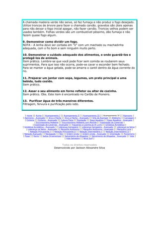 A chamada madeira verde não serve, só faz fumaça e não produz o fogo desejado.
Utilize troncos de árvore para fazer o chamado carvão. gravetos são úteis apenas
para não deixar o fogo inicial apagar, não fazer carvão. Troncos velhos podem ser
usados também. Folhas verdes são um combustível péssimo, dão fumaça e não
fazem quase fogo algum.
9. Demonstrar como dividir um fogo.
NOTA - A lenha deve ser cortada em "V" com um machado ou machadinha
adequada, com o fio bom e sem ninguém muito perto.
10. Demonstrar o cuidado adequado dos alimentos, e onde guardá-los e
protegê-los de animais.
Item prático. Lembre-se que você pode ficar sem comida se roubarem seus
suprimentos. Para que isso não ocorra, pode-se cavar e esconder bem fechado.
Para se manter a água gelada, pode-se amarra o cantil dentro da água corrente do
rio.
11. Preparar um jantar com sopa, legumes, um prato principal e uma
bebida, tudo cozido.
Item prático.
12. Assar o seu alimento em forno refletor ou altar de cozinha.
Item prático. Obs. Este item é encontrado no Cartão de Pioneiro.
13. Purificar água de três maneiras diferentes.
Filtragem, fervura e purificação pelo iodo.

[ Home ] [ Acima ] [ Acampamento I ] [ Acampamento II ] [ Acampamento III ] [ Acampamento IV ] [ Alpinismo ]
[ Alpinismo - Avançado ] [ Arco e Flecha ] [ Arco e Flecha - Avançado ] [ Arte de Acampar ] [ Atletismo ] [ Canoagem ]
[ Ciclismo ] [ Ciclismo - Avançado ] [ Cultura Física ] [ Equitação ] [ Esqui Aquático ] [ Esqui Aquático - Avançado ]
[ Excursionismo Pedestre ] [ Excursionismo Pedestre com Mochila ] [ Exploração de Cavernas ]
[ Exploração de Cavernas - Avançado ] [ Fogueiras e Cozinha ao Ar Livre ] [ Ginástica Acrobática ]
[ Ginástica Acrobática - Avançado ] [ Liderança Campestre ] [ Liderança Campestre - Avançado ] [ Liderança na Selva ]
[ Liderança na Selva - Avançado ] [ Mergulho Autônomo ] [ Mergulho Autônomo - Avançado ] [ Mergulho Livre ]
[ Natação Principiante I ] [ Natação Principiante II ] [ Natação Intermediário I ] [ Natação Intermediário II ]
[ Natação Avançado ] [ Navegação ] [ Nós ] [ Ordem Unida ] [ Ordem Unida - Avançado ] [ Orientação ] [ Pioneirismo ]
[ Pipas ] [ Remo ] [ Saltos Ornamentais ] [ Salvamento de Afogados ] [ Salvamento de Afogados - Avançado ] [ Vela ]
[ Vida Selvestre ] [ Wind Surf ]

Todos os direitos reservados
Desenvolvido por Jackson Alexandre Silva

 