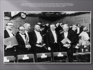 "12th December 1962: James Watson and Francis Crick are amongst the winners receiving their Nobel Prizes in Stockholm (left to right) Professor Maurice Williams; Dr Max Perutz (1914 - 2002); Dr Francis Crick; John Steinbeck; Professor James Watson and Dr John C Kendrew. (Photo by Keystone/Getty Images) -- Image Date: 12/12/1962 -- Image Date: 12/12/1962." (1962):  Image Collection . EBSCO. Web. 27 Sept. 2010. 
