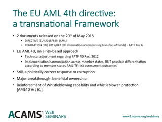 The EU AML 4th direc0ve:
a transna0onal Framework
•  2	documents	released	on	the	20th	of	May	2015	
•  DIRECTIVE	(EU)	2015/849		(AML)		
•  REGULATION	(EU)	2015/847	(On	informa<on	accompanying	transfers	of	funds)	–	FATF	Rec	6	
•  EU	AML	4D,	on	a	risk-based	approach	
•  Technical	adjustment	regarding	FATF	40	Rec.	2012	
•  Implementa<on	harmonisa<on	across	member	states,	BUT	possible	diﬀeren<a<on	
according	to	member	states	AML-TF	risk	assessment	outcomes	
•  S<ll,	a	poli<cally	correct	response	to	corrup<on	
•  Major	breakthrough:	beneﬁcial	ownership	
•  Reinforcement	of	Whistleblowing	capability	and	whistleblower	protec<on	
[AML4D	Art	61]	
 