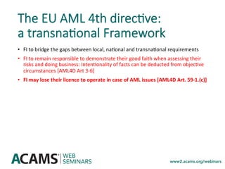 The EU AML 4th direc0ve:
a transna0onal Framework
•  FI	to	bridge	the	gaps	between	local,	na<onal	and	transna<onal	requirements	
•  FI	to	remain	responsible	to	demonstrate	their	good	faith	when	assessing	their	
risks	and	doing	business:	Inten<onality	of	facts	can	be	deducted	from	objec<ve	
circumstances	[AML4D	Art	3-6]	
•  FI	may	lose	their	licence	to	operate	in	case	of	AML	issues	[AML4D	Art.	59-1.(c)]	
 