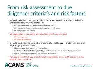 From risk assessment to due
diligence: criteria’s and risk factors
•  Indica<ve	risk	factors	to	be	considered	in	order	to	qualify	the	inherent	risk	if	a	
given	situa<on	[AML4D	Annexes	I		II]	
•  (1)	Customer	risk	factors	(PEPs,	Beneﬁcial	owner,	etc.)	
•  (2)	Product,	service,	transac<on	or	delivery	channel	risk	factors		
•  (3)	Geographical	risk	factors		
•  My	sugges<on	is	to	analyse	any	situa<on	with	5	axes,	to	add:	
•  (4)	Industry	sector	
•  (5)	Financial	ﬂow	setup	
•  Indica<ve	criteria's	to	be	used	in	order	to	choose	the	appropriate	vigilance	level	
regarding	a	given	customer	
•  (i)	the	purpose	of	an	account	or	rela<onship;	
•  (ii)	the	level	of	assets	to	be	deposited	by	a	customer	or	the	size	of	transac<ons	undertaken;		
•  (iii)	the	regularity	or	dura<on	of	the	business	rela<onship.		
•  To	keep	in	mind	that	you	are	ul<mately	responsible	to	correctly	assess	the	risk	
[AML4D	Art.11	and	13]	
 