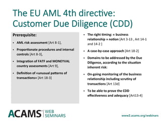 The EU AML 4th direc0ve:
Customer Due Diligence (CDD)
Prerequisite:		
•  AML	risk	assessment	[Art	8-1],		
•  ProporSonate	procedures	and	internal	
controls	[Art	8-3],		
•  IntegraSon	of	FATF	and	MONEYVAL	
country	assessments	[Art	9],		
•  DeﬁniSon	of	«unusual	paZerns	of	
transacSons»	[Art	18-3]	
•  The	right	Sming:	«	business	
relaSonship	»	noSon	[Art	3-13	,	Art	14-1	
and	14-2	]	
•  A	case-by-case	approach	[Art	18-2]		
•  Domains	to	be	addressed	by	the	Due	
Diligence,	according	to	the	situaSon	
inherent	risk:	
•  On-going	monitoring	of	the	business	
relaSonship	including	scruSny	of	
transacSons	[Art	13d]	
•  To	be	able	to	prove	the	CDD	
eﬀecSveness	and	adequacy	[Art13-4]	
 