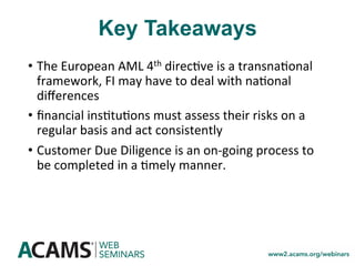 Key Takeaways
•  The	European	AML	4th	direc<ve	is	a	transna<onal	
framework,	FI	may	have	to	deal	with	na<onal	
diﬀerences	
•  ﬁnancial	ins<tu<ons	must	assess	their	risks	on	a	
regular	basis	and	act	consistently	
•  Customer	Due	Diligence	is	an	on-going	process	to	
be	completed	in	a	<mely	manner.	
 