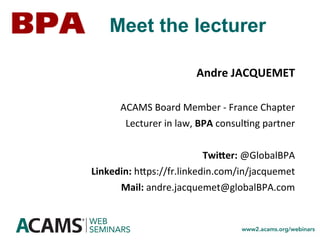 Andre	JACQUEMET	
	
ACAMS	Board	Member	-	France	Chapter	
Lecturer	in	law,	BPA	consul<ng	partner	
	
TwiZer:	@GlobalBPA	
Linkedin:	hmps://fr.linkedin.com/in/jacquemet		
Mail:	andre.jacquemet@globalBPA.com	
Meet the lecturer
 