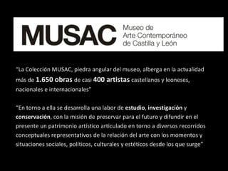 “La Colección MUSAC, piedra angular del museo, alberga en la actualidad
más de 1.650 obras de casi 400 artistas castellanos y leoneses,
nacionales e internacionales”
“En torno a ella se desarrolla una labor de estudio, investigación y
conservación, con la misión de preservar para el futuro y difundir en el
presente un patrimonio artístico articulado en torno a diversos recorridos
conceptuales representativos de la relación del arte con los momentos y
situaciones sociales, políticos, culturales y estéticos desde los que surge”
 