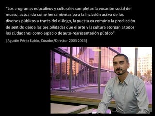 “Los programas educativos y culturales completan la vocación social del
museo, actuando como herramientas para la inclusión activa de los
diversos públicos a través del diálogo, la puesta en común y la producción
de sentido desde las posibilidades que el arte y la cultura otorgan a todos
los ciudadanos como espacio de auto-representación público”
[Agustín Pérez Rubio, Curador/Director 2003-2013]
 