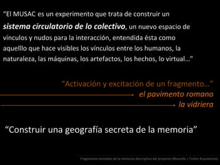 “El MUSAC es un experimento que trata de construir un
sistema circulatorio de lo colectivo, un nuevo espacio de
vínculos y nudos para la interacción, entendida ésta como
aquelllo que hace visibles los vínculos entre los humanos, la
naturaleza, las máquinas, los artefactos, los hechos, lo virtual…”
“Activación y excitación de un fragmento…”
el pavimento romano
la vidriera
“Construir una geografía secreta de la memoria”
Fragmentos tomados de la memoria descriptiva del proyecto (Mansilla + Tuñón Arquitectos)
 