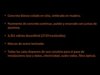 • Concreto blanco colado en sitio, cimbrado en madera.
• Pavimento de concreto continuo, pulido y encerado con juntas de
aluminio.
• 3,351 vidrios decorblind (2719 traslúcidos).
• Marcos de acero laminado.
• Todas las salas disponen de una canaleta para el paso de
instalaciones (voz y datos, electricidad, audio-video, fibra óptica).
 