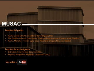 Fuentes del guión:
• AAVV (2008) MUSAC: El edificio. Barcelona: ACTAR.
• The Phaidon Atlas of 21st Century World Architecture (2007). Nueva York: Phaidon.
• AAVV, Mansilla + Tuñón: 1992-2012. Revista El Croquis, Nos. 161. Madrid.
Fuentes de las imágenes:
• Extraídas de las fuentes documentales.
• Registro fotográfico Alejandro J. Peimbert (2013).
MUSAC
Ver video >
 